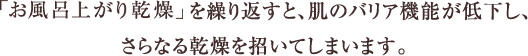 「お風呂上がり乾燥」を繰り返すと、肌のバリア機能が低下し、さらなる乾燥を招いてしまいます。