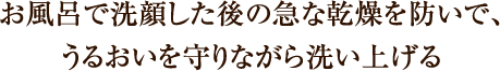 お風呂で洗顔した後の急な乾燥を防いで、 うるおいを守りながら洗い上げる