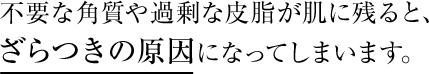 不要な角質や過剰な皮脂が肌に残ると、ざらつきの原因になってしまいます。