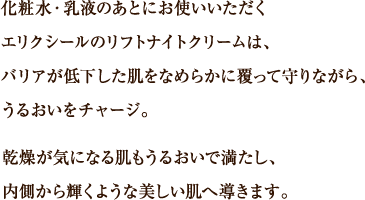 化粧水・乳液のあとにお使いいただくエリクシールのリフトナイトクリームは、バリアが低下した肌をなめらかに覆って守りながら、うるおいをチャージ。乾燥が気になる肌もうるおいで満たし、内側から輝くような美しい肌へ導きます。