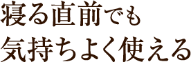 寝る直前でも気持ちよく使える