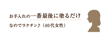 お手入れの一番最後に塗るだけなのでラクチン♪ （40代女性）