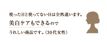 使った日と使ってない日は全然違います。美白ケアもできるのでうれしい商品です。（30代女性）