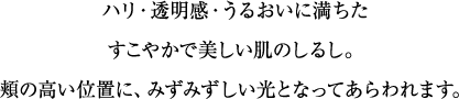 ハリ・透明感・うるおいに満ちたすこやかで美しい肌のしるし。頬の高い位置に、みずみずしい光となってあらわれます。