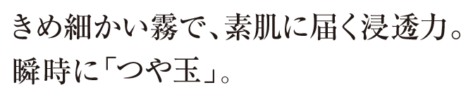 きめ細かい霧で、素肌に届く浸透力。瞬時に「つや玉」。