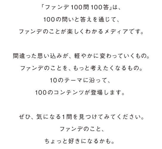 「ファンデ100問100答」は、100の問いと答えを通じて、ファンデのことを楽しく知れるメディアです。やわらかく、わかりやすく、さまざまな角度からファンデに光を当てています。間違った思い込みが、軽やかに変わっていくもの。ファンデのことを、もっと考えたくなるもの。10のテーマに沿って、100のコンテンツが登場します。ぜひ、気になる１問を見つけてみてください。ファンデのこと、ちょっと好きになるかも。