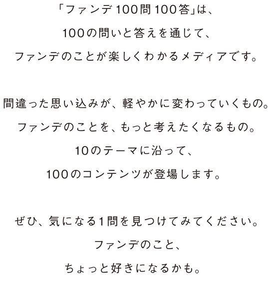 「ファンデ100問100答」は、100の問いと答えを通じて、ファンデのことを楽しく知れるメディアです。やわらかく、わかりやすく、さまざまな角度からファンデに光を当てています。間違った思い込みが、軽やかに変わっていくもの。ファンデのことを、もっと考えたくなるもの。10のテーマに沿って、100のコンテンツが登場します。ぜひ、気になる１問を見つけてみてください。ファンデのこと、ちょっと好きになるかも。