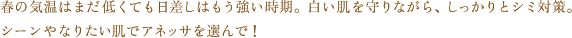 春の気温はまだ低くても日差しはもう強い時期。白い肌を守りながら、しっかりとシミ対策。シーンやなりたい肌でアネッサを選んで！