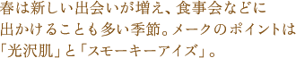春は新しい出会いが増え、食事会などに出かけることも多い季節。メークのポイントは「光沢肌」と「スモーキーアイズ」。