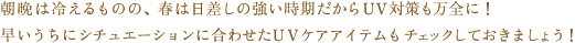 朝晩は冷えるものの、春は日差しの強い時期だからＵＶ対策も万全に！早いうちにシチュエーションに合わせたＵＶケアアイテムもチェックしておきましょう！
