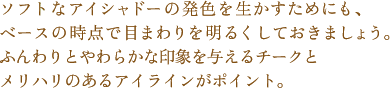ソフトなアイシャドーの発色を生かすためにも、ベースの時点で目まわりを明るくしておきましょう。
ふんわりとやわらかな印象を与えるチークとメリハリのあるアイラインがポイント。