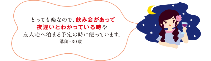 とっても楽なので、飲み会があって夜遅いとわかっている時や友人宅へ泊まる予定の時に使っています。講師・30歳