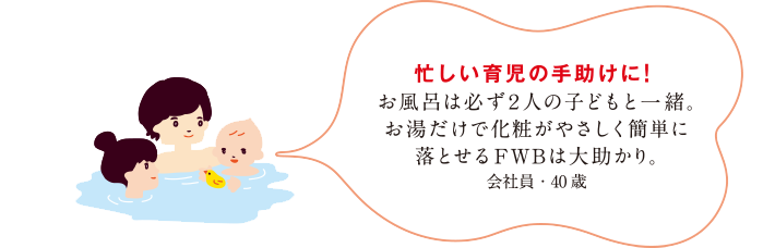 忙しい育児の手助けに！お風呂は必ず2人の子どもと一緒。お湯だけで化粧がやさしく簡単に落とせるFWBは大助かり。会社員・40歳