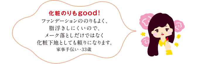 化粧のりもgood!ファンデーションののりもよく、脂浮きしにくいので、メーク落としだけではなく化粧下地としても頼りになります。家事手伝い・33歳