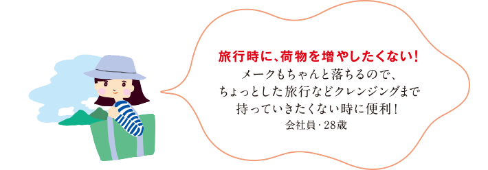 旅行時に、荷物を増やしたくない！メークもちゃんと落ちるので、ちょっとした旅行などクレンジングまで持っていきたくない時に便利！会社員・28歳