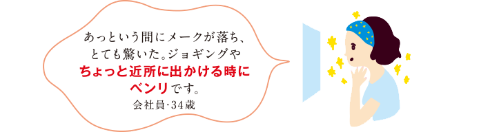 あっという間にメークが落ち、とても驚いた。ジョギングやちょっと近所に出かける時にベンリです。会社員・34歳