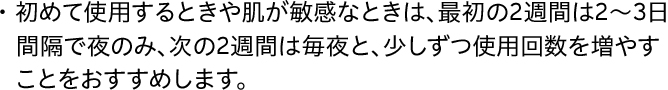 ・初めて使用するときや肌が敏感なときは、最初の2週間は2～3日間隔で夜のみ、次の2週間は毎夜と、少しずつ使用回数を増やすことをおすすめします。