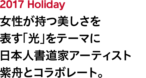 2017 Holiday 女性が持つ美しさを表す「光」をテーマに日本人書道家アーティスト紫舟とコラボレート。