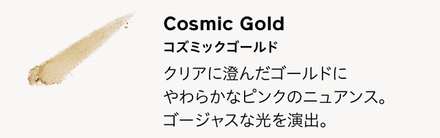 Cosmic Gold コズミックゴールド クリアに澄んだゴールドにやわらかなピンクのニュアンス。ゴージャスな光を演出。