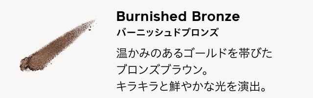Burnished Bronze バーニッシュドブロンズ 温かみのあるゴールドを帯びたブロンズブラウン。キラキラと鮮やかな光を演出。
