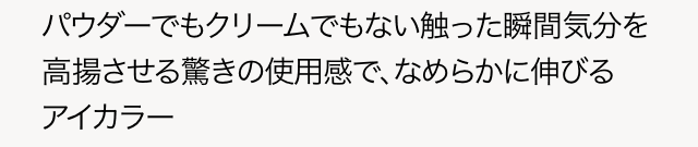 パウダーでもクリームでもない触った瞬間気分を高揚させる驚きの使用感で、なめらかに伸びるアイカラー