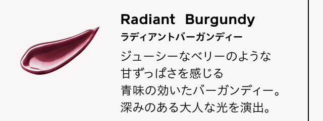 Radiant Burgundy ラディアントバーガンディー ジューシーなベリーのような甘ずっぱさを感じる青味の効いたバーガンディー。深みのある大人な光を演出。