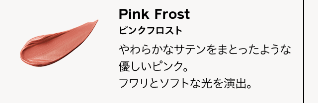 Pink Frost ピンクフロスト やわらかなサテンをまとったような優しいピンク。フワリとソフトな光を演出。