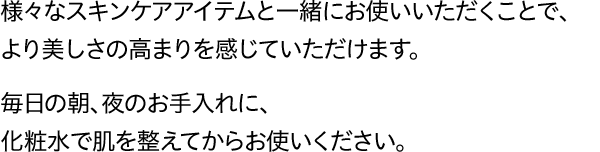 様々なスキンケアアイテムと一緒にお使いいただくことで、より美しさの高まりを感じていただけます。毎日の朝、夜のお手入れに、化粧水で肌を整えてからお使いください。