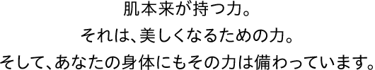 肌本来が持つ力。それは、どんな化粧品でも実現できない、美しくなるための力。そして、あなたの身体にもその力は備わっています。