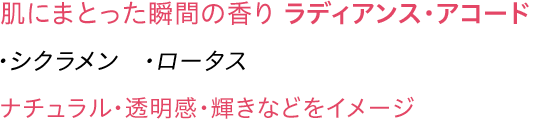 肌にまとった瞬間の香り ラディアンス・アコード ・シクラメン・ロータス ナチュラル・透明感・輝きなどをイメージ