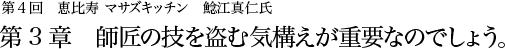 第4回 恵比寿 マサズキッチン 鯰江真仁氏 第3章  師匠の技を盗む気構えが重要なのでしょう。
