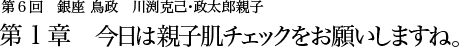 第6回 銀座 鳥政 川渕克己･政太郎親子 第1章 今日は親子肌チェックをお願いしますね。
