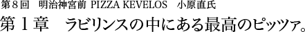 第8回明治神宮前 PIZZA KEVELOS 小原直氏 第1章 ラビリンスの中にある最高のピッツァ。