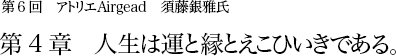 第6回 アトリエAirgead 須藤銀雅氏 第4章 人生は運と縁とえこひいきである。