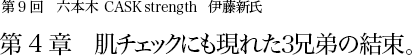 第9回 六本木 CASK strength 伊藤新氏 第4章 肌チェックにも現れた3兄弟の結束。