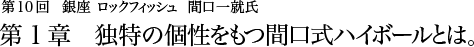 第10回 銀座 ロックフィッシュ 間口一就氏 第1章 独特の個性をもつ間口式ハイボールとは。　