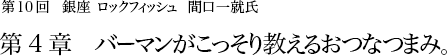 第10回 銀座 ロックフィッシュ 間口一就氏 第4章 バーマンがこっそり教えるおつなつまみ。