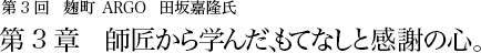 第3回 麹町 ARGO 田坂嘉隆氏 第3章 師匠から学んだ、もてなしと感謝の心。