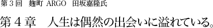 第3回 麹町 ARGO 田坂嘉隆氏 第4章 人生は偶然の出会いに溢れている。