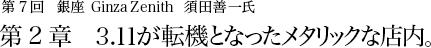 第7回 銀座 Ginza Zenith 須田善一氏 第2章 3.11が転機となったメタリックな店内。