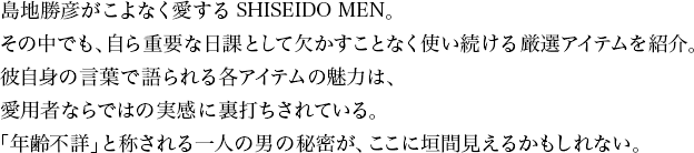 島地勝彦がこよなく愛するSHISEIDO MEN。その中でも、自ら重要な日課として欠かすことなく使い続ける厳選アイテムを紹介。彼自身の言葉で語られる各アイテムの魅力は、愛用者ならではの実感に裏打ちされている。「年齢不詳」と称される一人の男の秘密が、ここに垣間見えるかもしれない。