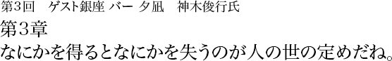 第3回　銀座 バー夕凪　神木俊行氏 第3章 なにかを得るとなにかを失うのが人の世の定めだね。