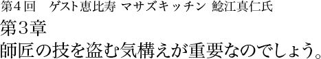 第4回 恵比寿 マサズキッチン 鯰江真仁 第3章　匠の技を盗む気構えが重要なのでしょう。