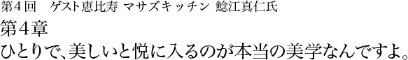 第4回 恵比寿 マサズキッチン 鯰江真仁 第4章　ひとりで、美しいと悦に入るのが本当の美学なんですよ。