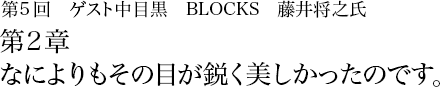 第5回 中目黒 BLOCKS 藤井将之 第2章 なによりもその目が鋭く美しかったのです。