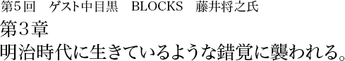 第5回 中目黒 BLOCKS 藤井将之 第3章 明治時代に生きているような錯覚に襲われる。