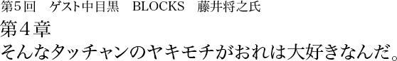 第5回 中目黒 BLOCKS 藤井将之 第4章　そんなタッチャンのヤキモチがおれは大好きなんだ。 