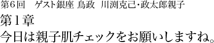 第6回 銀座 鳥政 川渕克己･政太郎親子 第1章 今日は親子肌チェックをお願いしますね。 