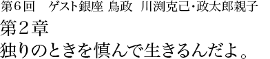 第6回 銀座 鳥政 川渕克己･政太郎親子 第2章 独りのときを慎んで生きるんだよ。