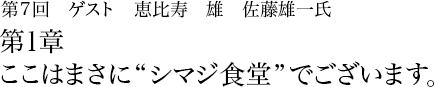 第7回 恵比寿 雄 佐藤雄一 第1章 ここはまさに“シマジ食堂”でございます